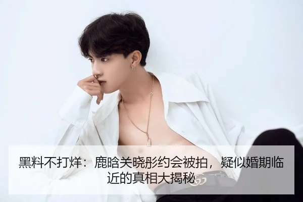 黑料不打烊：鹿晗关晓彤约会被拍，疑似婚期临近的真相大揭秘